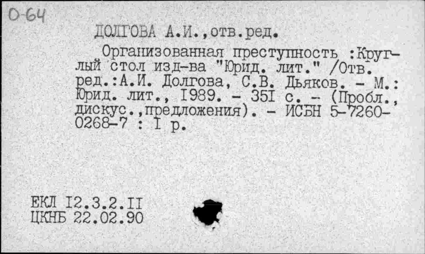 ﻿О-СЦ
ДОЛГОВА А.И.,отв.ред.
Организованная преступность :Круглый стол изд-ва ’’Юрид. лит.” /Отв1 ред.:А.И. Долгова, С.В. Дьяков. - М.: Юрид. лит., 1989. - 351 с. - (Пробл., дискус..предложения). - ИСБН 5-7260-
ЕКЛ 12.3.2.11
ЦКНБ 22.02.90